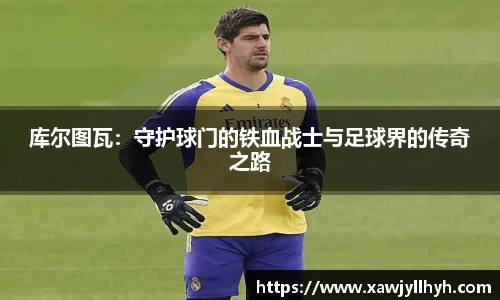 库尔图瓦：守护球门的铁血战士与足球界的传奇之路